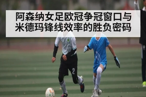 阿森纳女足欧冠争冠窗口与米德玛锋线效率的胜负密码
