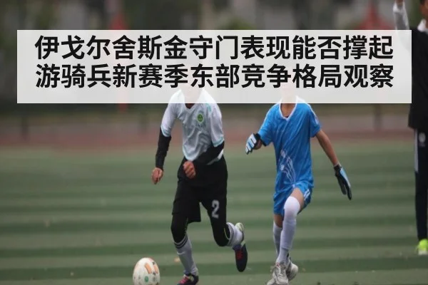 伊戈尔舍斯金守门表现能否撑起游骑兵新赛季东部竞争格局观察