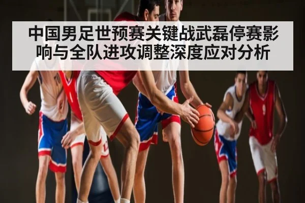 中国男足世预赛关键战武磊停赛影响与全队进攻调整深度应对分析