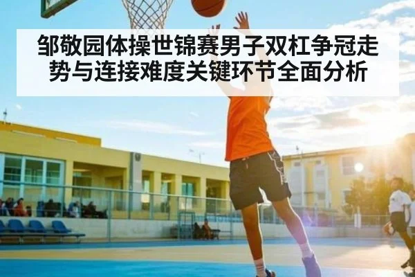 邹敬园体操世锦赛男子双杠争冠走势与连接难度关键环节全面分析