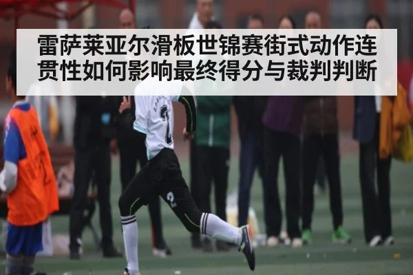 雷萨莱亚尔滑板世锦赛街式动作连贯性如何影响最终得分与裁判判断