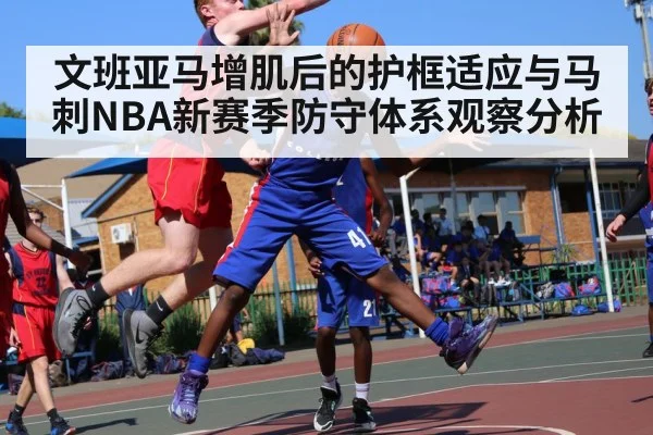 文班亚马增肌后的护框适应与马刺NBA新赛季防守体系观察分析